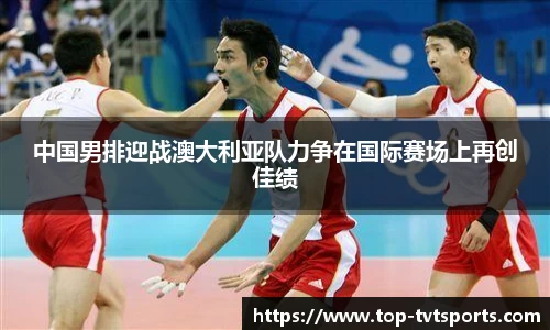 中国男排迎战澳大利亚队力争在国际赛场上再创佳绩